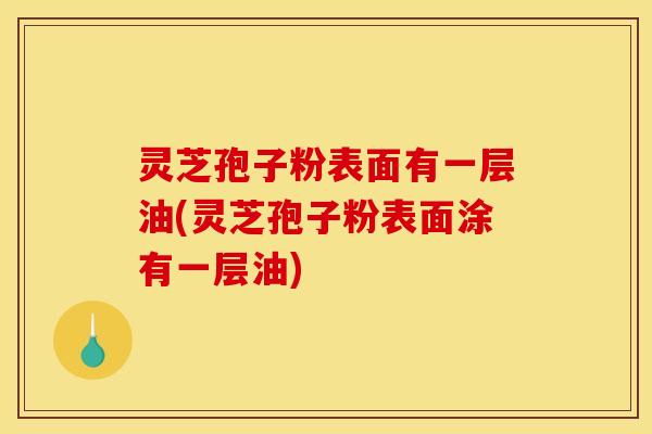 灵芝孢子粉表面有一层油(灵芝孢子粉表面涂有一层油)