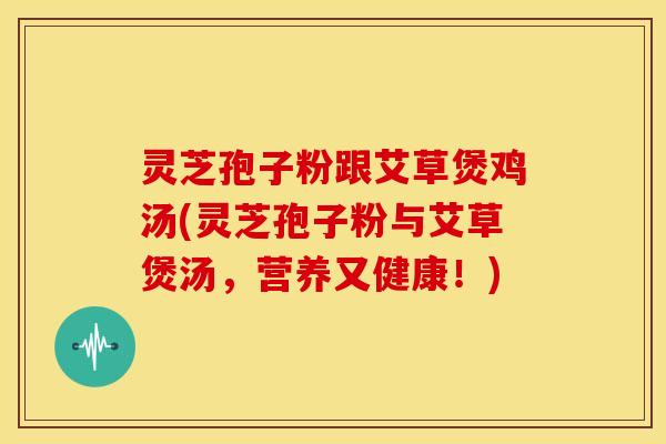 灵芝孢子粉跟艾草煲鸡汤(灵芝孢子粉与艾草煲汤,营养又健康!)