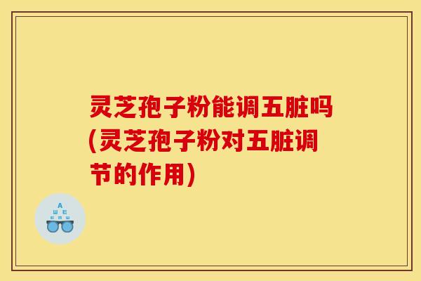 灵芝孢子粉能调五脏吗(灵芝孢子粉对五脏调节的作用)