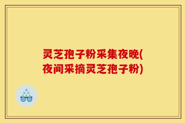 灵芝孢子粉采集夜晚(夜间采摘灵芝孢子粉)