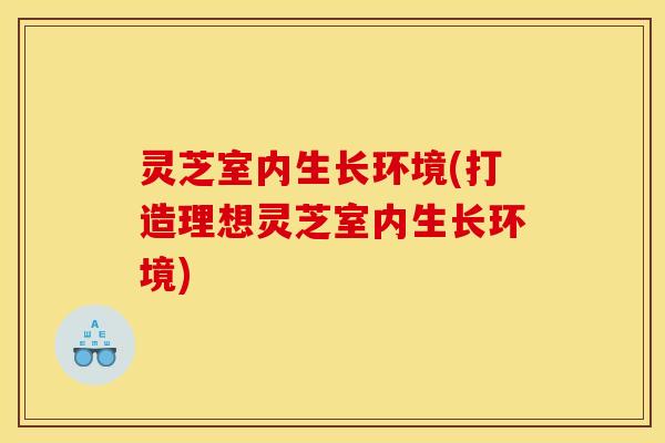 灵芝室内生长环境(打造理想灵芝室内生长环境)