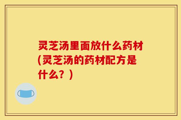 灵芝汤里面放什么药材(灵芝汤的药材配方是什么?)