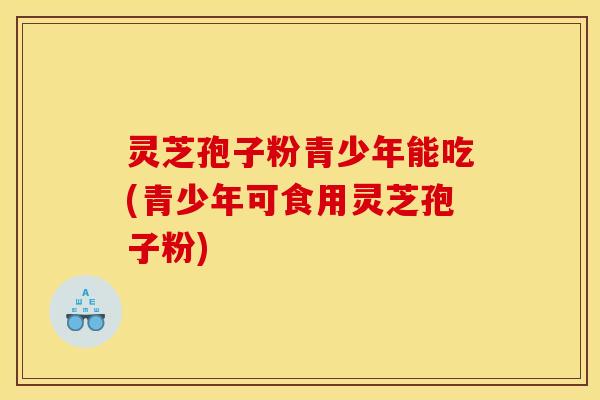 灵芝孢子粉青少年能吃(青少年可食用灵芝孢子粉)