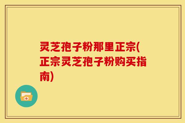灵芝孢子粉那里正宗(正宗灵芝孢子粉购买指南)