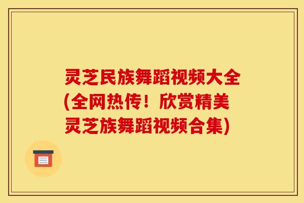 灵芝民族舞蹈视频大全(全网热传!欣赏精美灵芝族舞蹈视频合集)