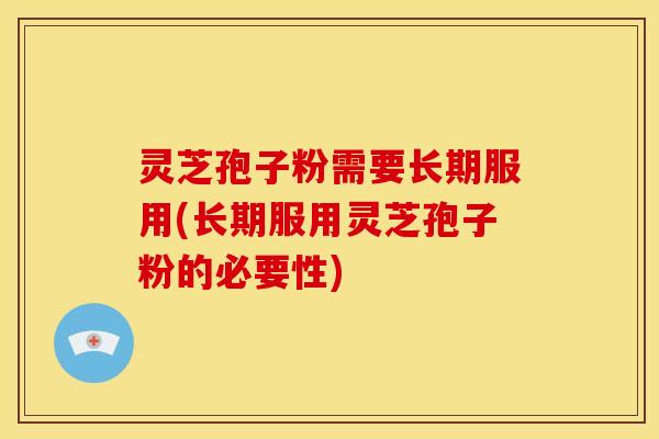 灵芝孢子粉需要长期服用(长期服用灵芝孢子粉的必要性)