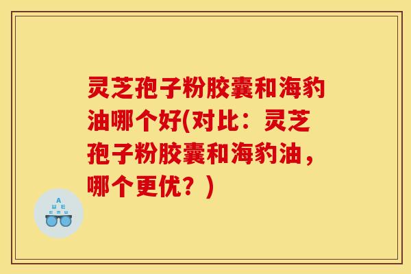 灵芝孢子粉胶囊和海豹油哪个好(对比:灵芝孢子粉胶囊和海豹油,哪个更优?)