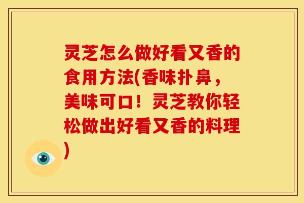 灵芝怎么做好看又香的食用方法(香味扑鼻,美味可口!灵芝教你轻松做出好看又香的料理)