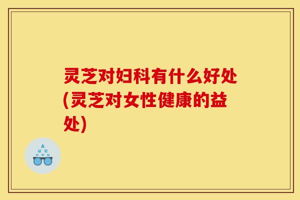 灵芝对妇科有什么好处(灵芝对女性健康的益处)