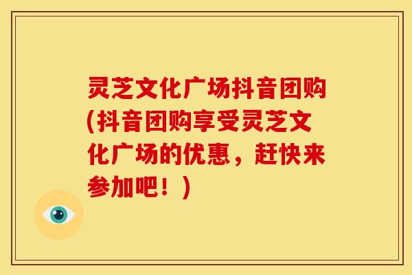 灵芝文化广场抖音团购(抖音团购享受灵芝文化广场的优惠,赶快来参加吧!)