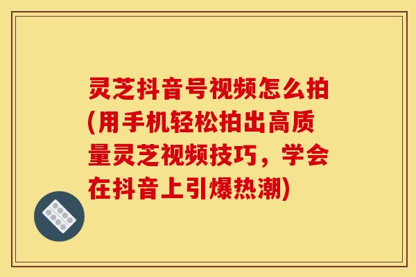 灵芝抖音号视频怎么拍(用手机轻松拍出高质量灵芝视频技巧,学会在抖音上引爆热潮)
