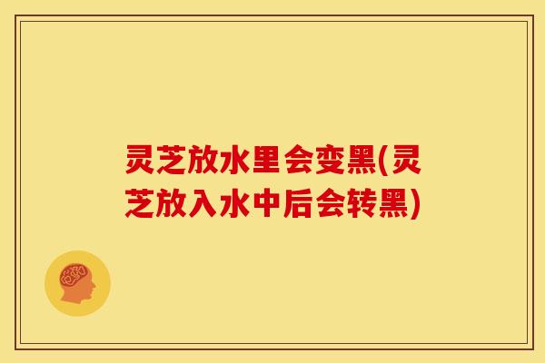 灵芝放水里会变黑(灵芝放入水中后会转黑)