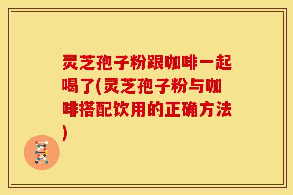 灵芝孢子粉跟咖啡一起喝了(灵芝孢子粉与咖啡搭配饮用的正确方法)
