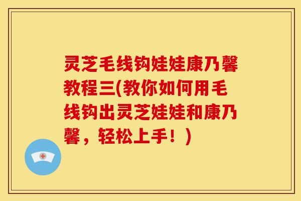 灵芝毛线钩娃娃康乃馨教程三(教你如何用毛线钩出灵芝娃娃和康乃馨,轻松上手!)