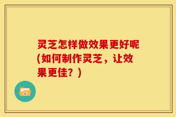灵芝怎样做效果更好呢(如何制作灵芝，让效果更佳？)