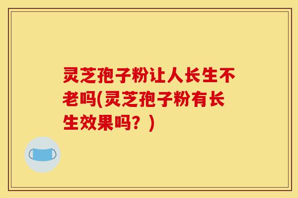 灵芝孢子粉让人长生不老吗(灵芝孢子粉有长生效果吗?)