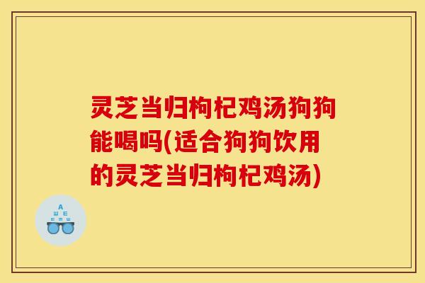 灵芝当归枸杞鸡汤狗狗能喝吗(适合狗狗饮用的灵芝当归枸杞鸡汤)
