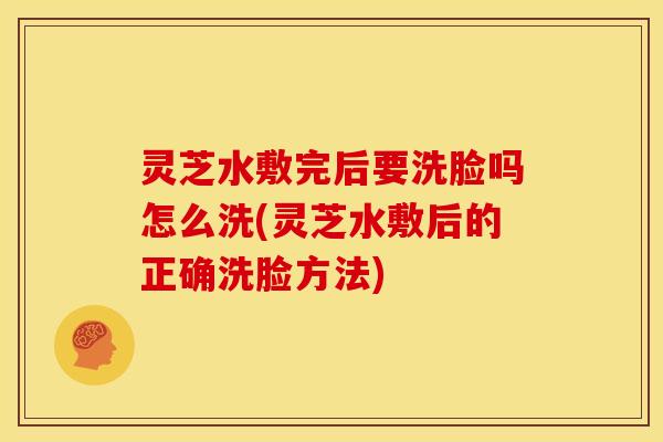 灵芝水敷完后要洗脸吗怎么洗(灵芝水敷后的正确洗脸方法)