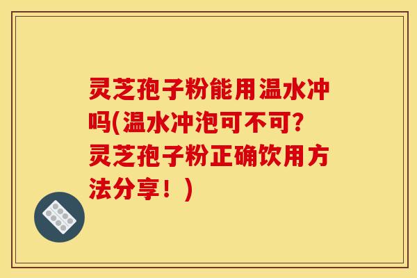 灵芝孢子粉能用温水冲吗(温水冲泡可不可?灵芝孢子粉正确饮用方法分享!)