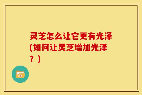 灵芝怎么让它更有光泽(如何让灵芝增加光泽?)