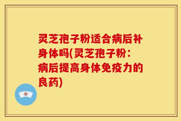 灵芝孢子粉适合病后补身体吗(灵芝孢子粉：病后提高身体免疫力的良药)
