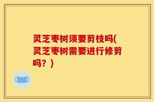 灵芝枣树须要剪枝吗(灵芝枣树需要进行修剪吗？)