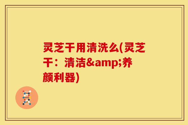 灵芝干用清洗么(灵芝干:清洁&养颜利器)