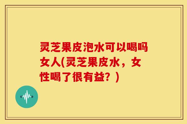 灵芝果皮泡水可以喝吗女人(灵芝果皮水,女性喝了很有益?)