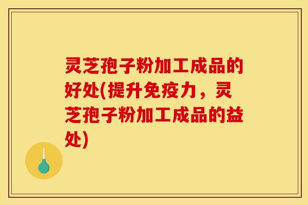 灵芝孢子粉加工成品的好处(提升免疫力，灵芝孢子粉加工成品的益处)
