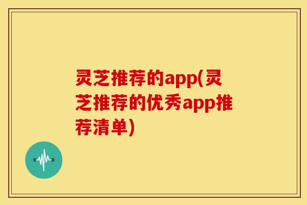 灵芝推荐的app(灵芝推荐的优秀app推荐清单)