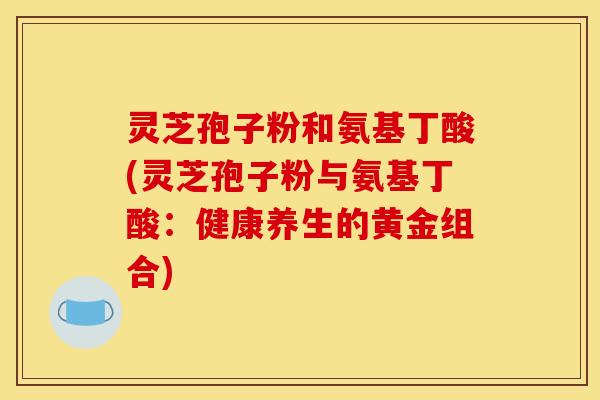 灵芝孢子粉和氨基丁酸(灵芝孢子粉与氨基丁酸：健康养生的黄金组合)