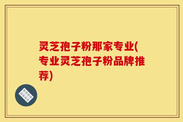 灵芝孢子粉那家专业(专业灵芝孢子粉品牌推荐)