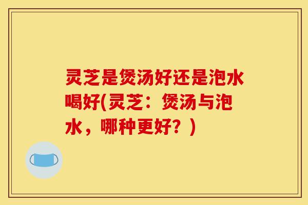 灵芝是煲汤好还是泡水喝好(灵芝:煲汤与泡水,哪种更好?)