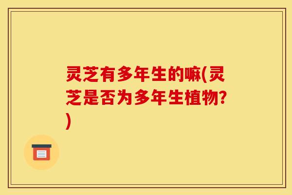 灵芝有多年生的嘛(灵芝是否为多年生植物?)