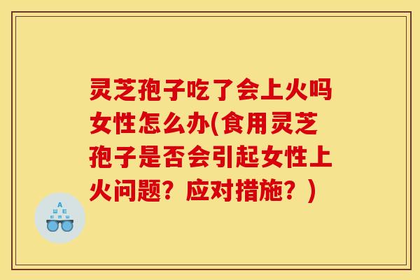 灵芝孢子吃了会上火吗女性怎么办(食用灵芝孢子是否会引起女性上火问题?应对措施?)