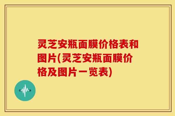 灵芝安瓶面膜价格表和图片(灵芝安瓶面膜价格及图片一览表)