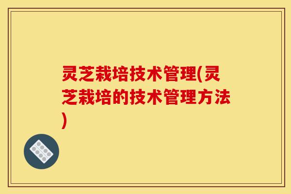 灵芝栽培技术管理(灵芝栽培的技术管理方法)