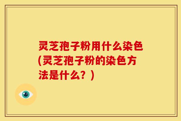 灵芝孢子粉用什么染色(灵芝孢子粉的染色方法是什么?)