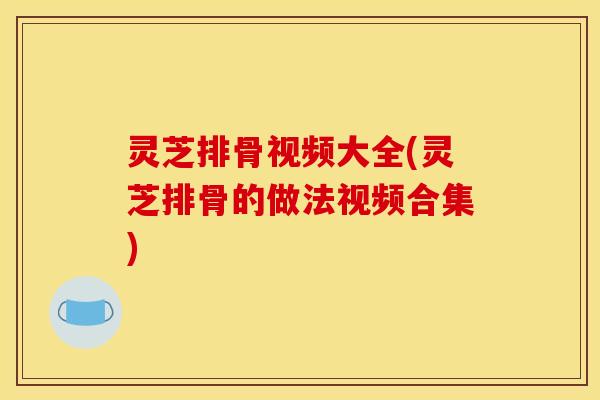 灵芝排骨视频大全(灵芝排骨的做法视频合集)