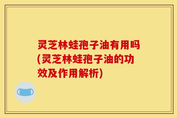 灵芝林蛙孢子油有用吗(灵芝林蛙孢子油的功效及作用解析)