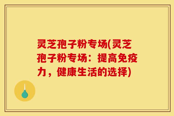 灵芝孢子粉专场(灵芝孢子粉专场：提高免疫力，健康生活的选择)