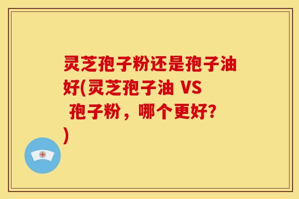 灵芝孢子粉还是孢子油好(灵芝孢子油 VS 孢子粉,哪个更好?)