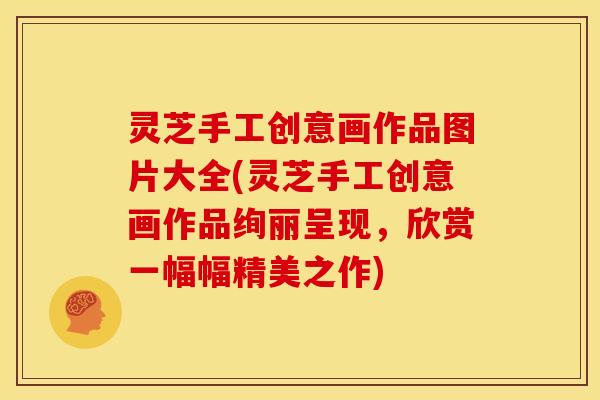 灵芝手工创意画作品图片大全(灵芝手工创意画作品绚丽呈现,欣赏一幅幅精美之作)