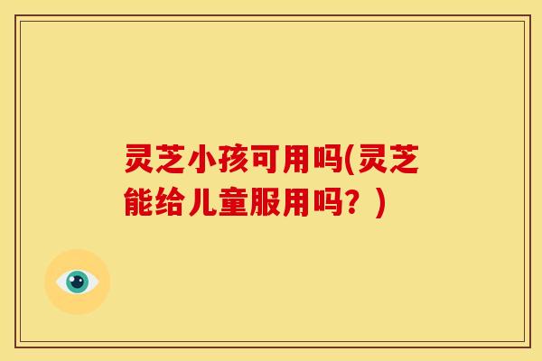 灵芝小孩可用吗(灵芝能给儿童服用吗?)