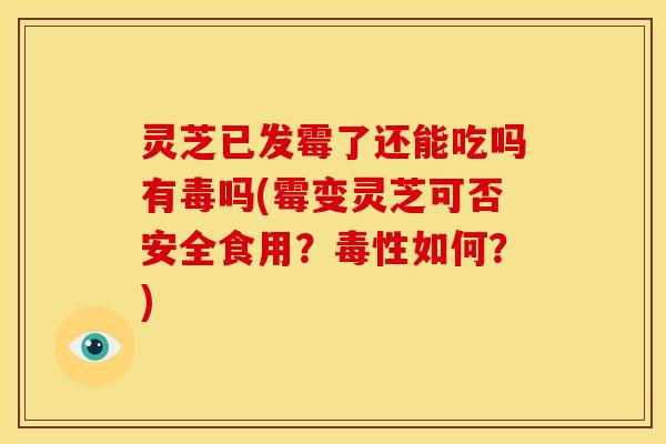 灵芝已发霉了还能吃吗有毒吗(霉变灵芝可否安全食用?毒性如何?)