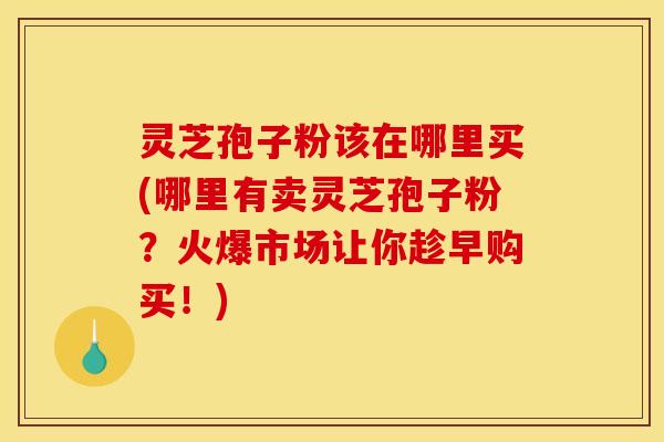 灵芝孢子粉该在哪里买(哪里有卖灵芝孢子粉？火爆市场让你趁早购买！)