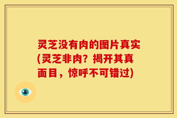 灵芝没有肉的图片真实(灵芝非肉?揭开其真面目,惊呼不可错过)
