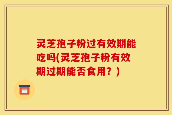 灵芝孢子粉过有效期能吃吗(灵芝孢子粉有效期过期能否食用?)