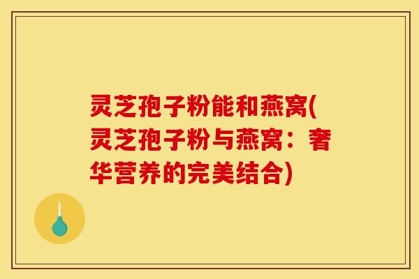 灵芝孢子粉能和燕窝(灵芝孢子粉与燕窝:奢华营养的完美结合)