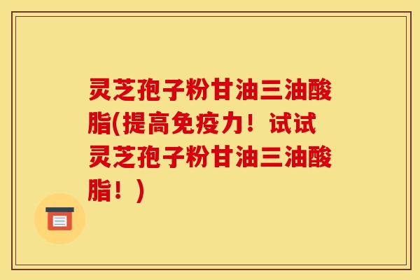 灵芝孢子粉甘油三油酸脂(提高免疫力!试试灵芝孢子粉甘油三油酸脂!)